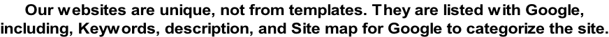 Our websites are unique, not from templates. They are listed with Google,  including, Keywords, description, and Site map for Google to categorize the site.